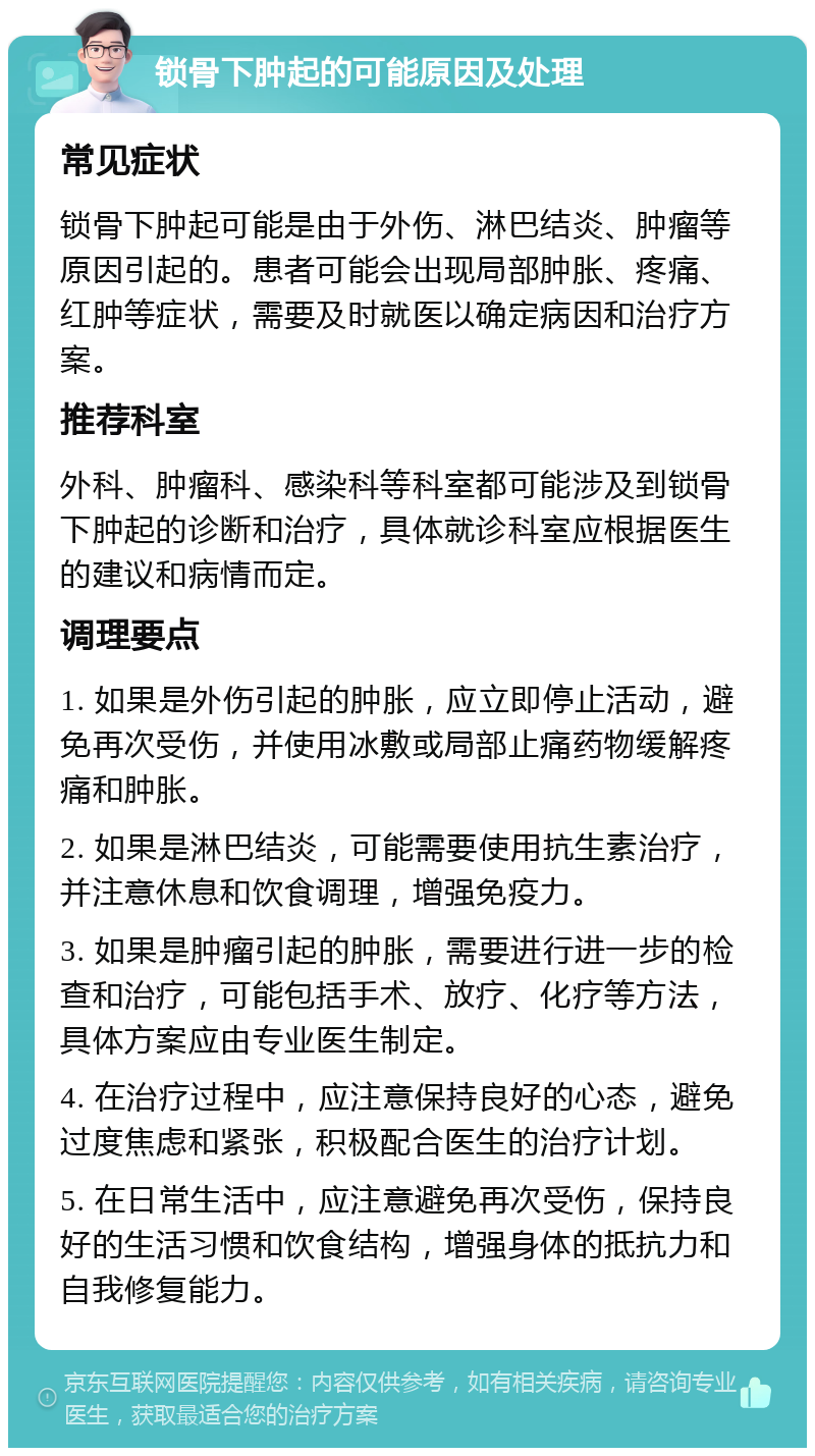 锁骨下肿起的可能原因及处理 常见症状 锁骨下肿起可能是由于外伤、淋巴结炎、肿瘤等原因引起的。患者可能会出现局部肿胀、疼痛、红肿等症状，需要及时就医以确定病因和治疗方案。 推荐科室 外科、肿瘤科、感染科等科室都可能涉及到锁骨下肿起的诊断和治疗，具体就诊科室应根据医生的建议和病情而定。 调理要点 1. 如果是外伤引起的肿胀，应立即停止活动，避免再次受伤，并使用冰敷或局部止痛药物缓解疼痛和肿胀。 2. 如果是淋巴结炎，可能需要使用抗生素治疗，并注意休息和饮食调理，增强免疫力。 3. 如果是肿瘤引起的肿胀，需要进行进一步的检查和治疗，可能包括手术、放疗、化疗等方法，具体方案应由专业医生制定。 4. 在治疗过程中，应注意保持良好的心态，避免过度焦虑和紧张，积极配合医生的治疗计划。 5. 在日常生活中，应注意避免再次受伤，保持良好的生活习惯和饮食结构，增强身体的抵抗力和自我修复能力。