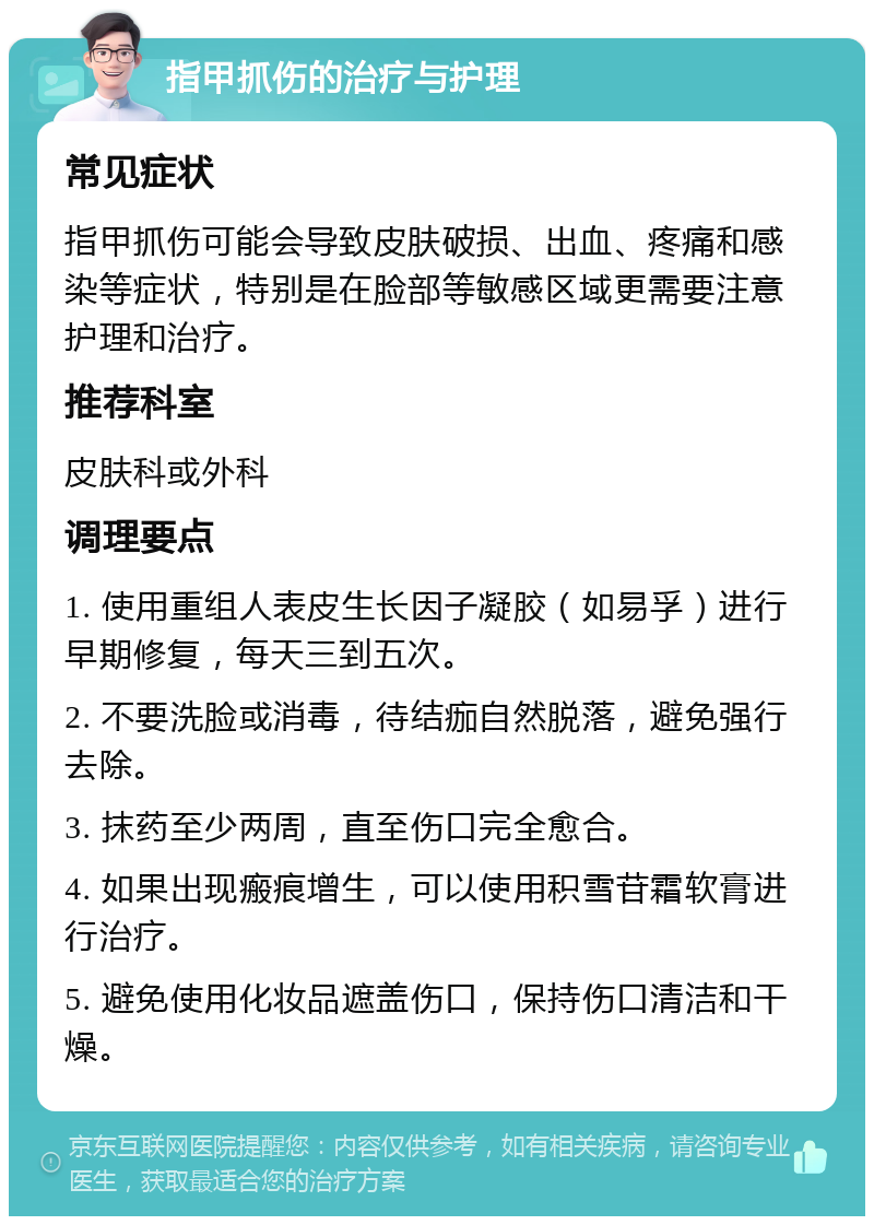 指甲抓伤的治疗与护理 常见症状 指甲抓伤可能会导致皮肤破损、出血、疼痛和感染等症状，特别是在脸部等敏感区域更需要注意护理和治疗。 推荐科室 皮肤科或外科 调理要点 1. 使用重组人表皮生长因子凝胶（如易孚）进行早期修复，每天三到五次。 2. 不要洗脸或消毒，待结痂自然脱落，避免强行去除。 3. 抹药至少两周，直至伤口完全愈合。 4. 如果出现瘢痕增生，可以使用积雪苷霜软膏进行治疗。 5. 避免使用化妆品遮盖伤口，保持伤口清洁和干燥。