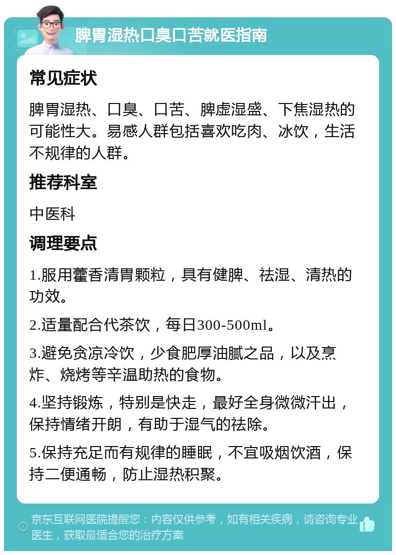 脾胃湿热口臭口苦就医指南 常见症状 脾胃湿热、口臭、口苦、脾虚湿盛、下焦湿热的可能性大。易感人群包括喜欢吃肉、冰饮，生活不规律的人群。 推荐科室 中医科 调理要点 1.服用藿香清胃颗粒，具有健脾、祛湿、清热的功效。 2.适量配合代茶饮，每日300-500ml。 3.避免贪凉冷饮，少食肥厚油腻之品，以及烹炸、烧烤等辛温助热的食物。 4.坚持锻炼，特别是快走，最好全身微微汗出，保持情绪开朗，有助于湿气的祛除。 5.保持充足而有规律的睡眠，不宜吸烟饮酒，保持二便通畅，防止湿热积聚。