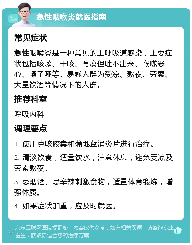 急性咽喉炎就医指南 常见症状 急性咽喉炎是一种常见的上呼吸道感染，主要症状包括咳嗽、干咳、有痰但吐不出来、喉咙恶心、嗓子哑等。易感人群为受凉、熬夜、劳累、大量饮酒等情况下的人群。 推荐科室 呼吸内科 调理要点 1. 使用克咳胶囊和蒲地蓝消炎片进行治疗。 2. 清淡饮食，适量饮水，注意休息，避免受凉及劳累熬夜。 3. 忌烟酒、忌辛辣刺激食物，适量体育锻炼，增强体质。 4. 如果症状加重，应及时就医。