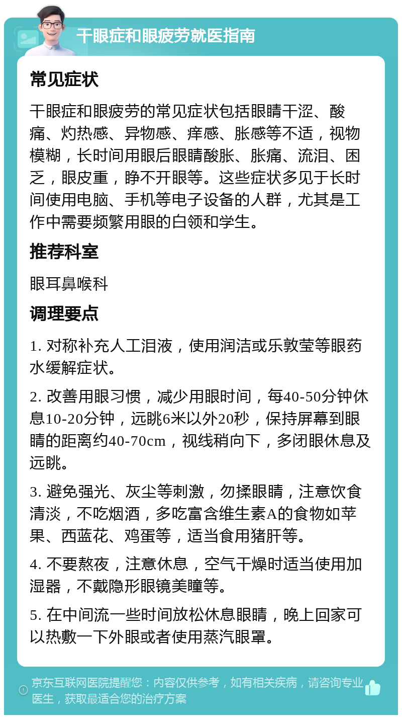 干眼症和眼疲劳就医指南 常见症状 干眼症和眼疲劳的常见症状包括眼睛干涩、酸痛、灼热感、异物感、痒感、胀感等不适，视物模糊，长时间用眼后眼睛酸胀、胀痛、流泪、困乏，眼皮重，睁不开眼等。这些症状多见于长时间使用电脑、手机等电子设备的人群，尤其是工作中需要频繁用眼的白领和学生。 推荐科室 眼耳鼻喉科 调理要点 1. 对称补充人工泪液，使用润洁或乐敦莹等眼药水缓解症状。 2. 改善用眼习惯，减少用眼时间，每40-50分钟休息10-20分钟，远眺6米以外20秒，保持屏幕到眼睛的距离约40-70cm，视线稍向下，多闭眼休息及远眺。 3. 避免强光、灰尘等刺激，勿揉眼睛，注意饮食清淡，不吃烟酒，多吃富含维生素A的食物如苹果、西蓝花、鸡蛋等，适当食用猪肝等。 4. 不要熬夜，注意休息，空气干燥时适当使用加湿器，不戴隐形眼镜美瞳等。 5. 在中间流一些时间放松休息眼睛，晚上回家可以热敷一下外眼或者使用蒸汽眼罩。