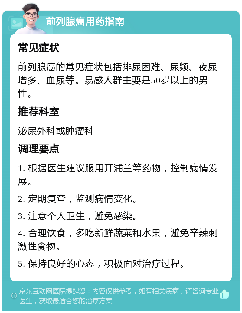 前列腺癌用药指南 常见症状 前列腺癌的常见症状包括排尿困难、尿频、夜尿增多、血尿等。易感人群主要是50岁以上的男性。 推荐科室 泌尿外科或肿瘤科 调理要点 1. 根据医生建议服用开浦兰等药物，控制病情发展。 2. 定期复查，监测病情变化。 3. 注意个人卫生，避免感染。 4. 合理饮食，多吃新鲜蔬菜和水果，避免辛辣刺激性食物。 5. 保持良好的心态，积极面对治疗过程。