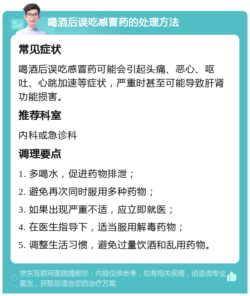 喝酒后误吃感冒药的处理方法 常见症状 喝酒后误吃感冒药可能会引起头痛、恶心、呕吐、心跳加速等症状，严重时甚至可能导致肝肾功能损害。 推荐科室 内科或急诊科 调理要点 1. 多喝水，促进药物排泄； 2. 避免再次同时服用多种药物； 3. 如果出现严重不适，应立即就医； 4. 在医生指导下，适当服用解毒药物； 5. 调整生活习惯，避免过量饮酒和乱用药物。