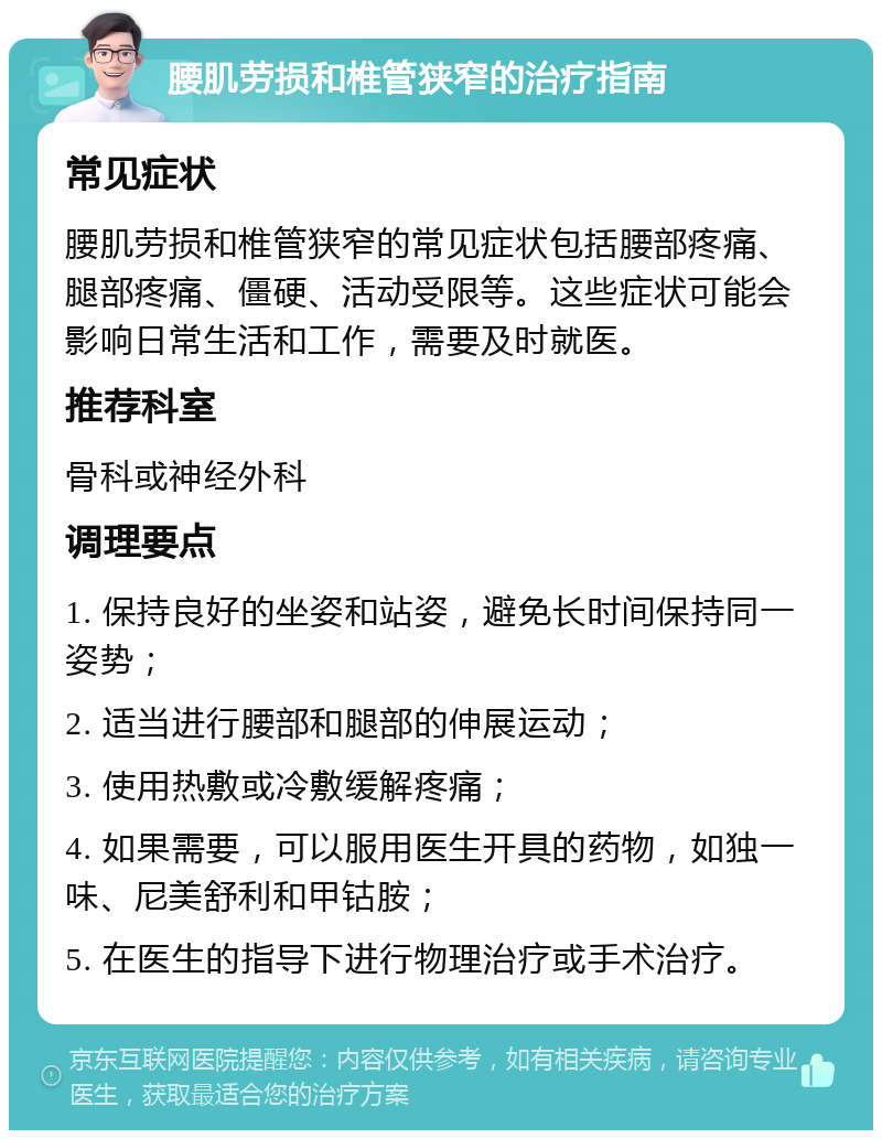 腰肌劳损和椎管狭窄的治疗指南 常见症状 腰肌劳损和椎管狭窄的常见症状包括腰部疼痛、腿部疼痛、僵硬、活动受限等。这些症状可能会影响日常生活和工作，需要及时就医。 推荐科室 骨科或神经外科 调理要点 1. 保持良好的坐姿和站姿，避免长时间保持同一姿势； 2. 适当进行腰部和腿部的伸展运动； 3. 使用热敷或冷敷缓解疼痛； 4. 如果需要，可以服用医生开具的药物，如独一味、尼美舒利和甲钴胺； 5. 在医生的指导下进行物理治疗或手术治疗。