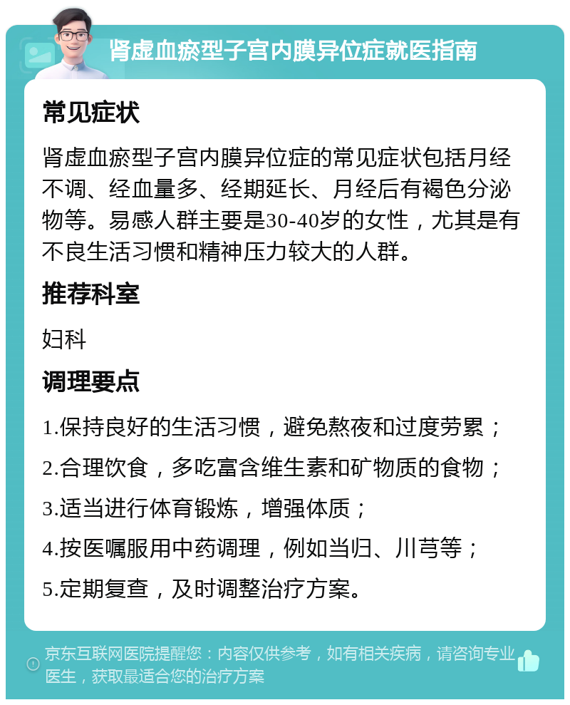 肾虚血瘀型子宫内膜异位症就医指南 常见症状 肾虚血瘀型子宫内膜异位症的常见症状包括月经不调、经血量多、经期延长、月经后有褐色分泌物等。易感人群主要是30-40岁的女性，尤其是有不良生活习惯和精神压力较大的人群。 推荐科室 妇科 调理要点 1.保持良好的生活习惯，避免熬夜和过度劳累； 2.合理饮食，多吃富含维生素和矿物质的食物； 3.适当进行体育锻炼，增强体质； 4.按医嘱服用中药调理，例如当归、川芎等； 5.定期复查，及时调整治疗方案。