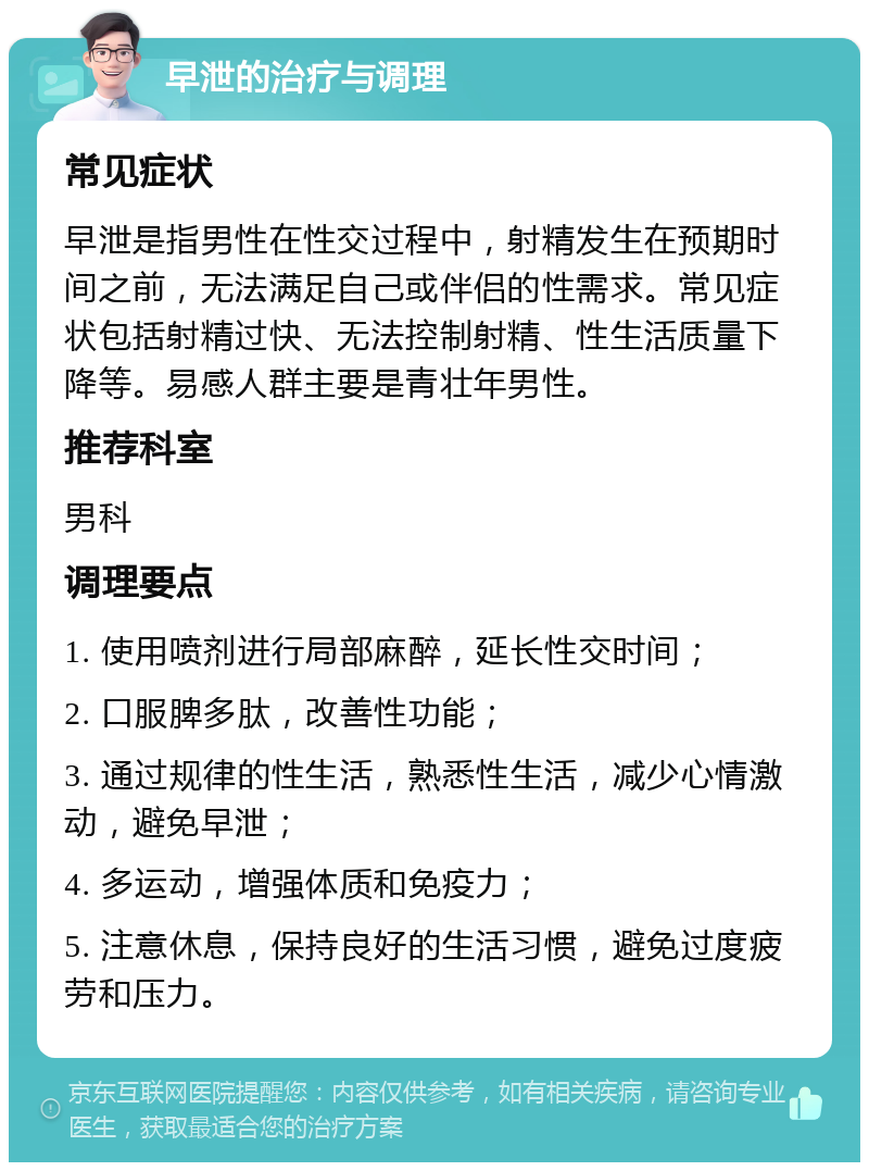 早泄的治疗与调理 常见症状 早泄是指男性在性交过程中，射精发生在预期时间之前，无法满足自己或伴侣的性需求。常见症状包括射精过快、无法控制射精、性生活质量下降等。易感人群主要是青壮年男性。 推荐科室 男科 调理要点 1. 使用喷剂进行局部麻醉，延长性交时间； 2. 口服脾多肽，改善性功能； 3. 通过规律的性生活，熟悉性生活，减少心情激动，避免早泄； 4. 多运动，增强体质和免疫力； 5. 注意休息，保持良好的生活习惯，避免过度疲劳和压力。