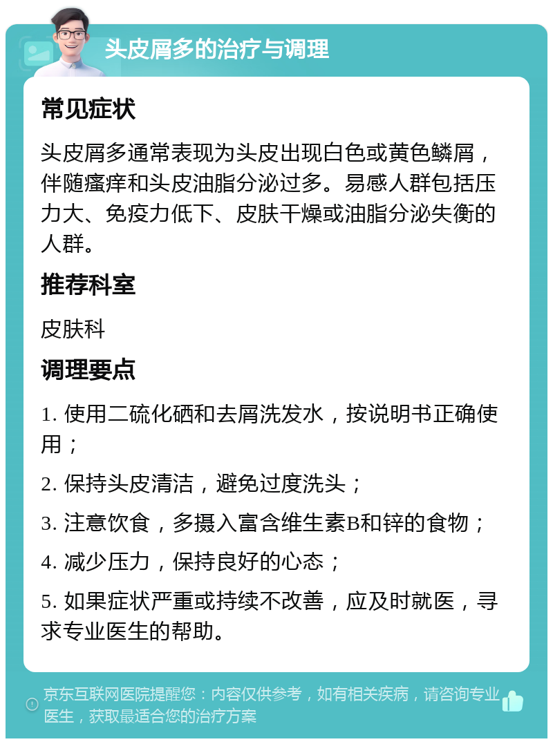 头皮屑多的治疗与调理 常见症状 头皮屑多通常表现为头皮出现白色或黄色鳞屑，伴随瘙痒和头皮油脂分泌过多。易感人群包括压力大、免疫力低下、皮肤干燥或油脂分泌失衡的人群。 推荐科室 皮肤科 调理要点 1. 使用二硫化硒和去屑洗发水，按说明书正确使用； 2. 保持头皮清洁，避免过度洗头； 3. 注意饮食，多摄入富含维生素B和锌的食物； 4. 减少压力，保持良好的心态； 5. 如果症状严重或持续不改善，应及时就医，寻求专业医生的帮助。