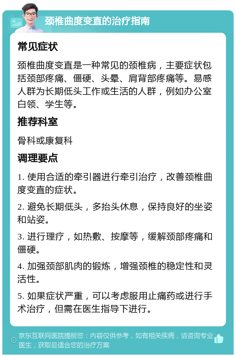 颈椎曲度变直的治疗指南 常见症状 颈椎曲度变直是一种常见的颈椎病，主要症状包括颈部疼痛、僵硬、头晕、肩背部疼痛等。易感人群为长期低头工作或生活的人群，例如办公室白领、学生等。 推荐科室 骨科或康复科 调理要点 1. 使用合适的牵引器进行牵引治疗，改善颈椎曲度变直的症状。 2. 避免长期低头，多抬头休息，保持良好的坐姿和站姿。 3. 进行理疗，如热敷、按摩等，缓解颈部疼痛和僵硬。 4. 加强颈部肌肉的锻炼，增强颈椎的稳定性和灵活性。 5. 如果症状严重，可以考虑服用止痛药或进行手术治疗，但需在医生指导下进行。