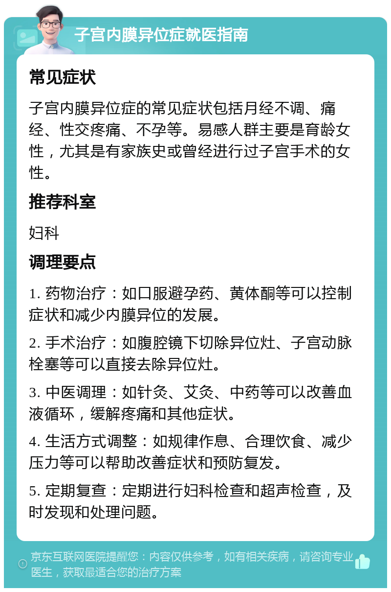 子宫内膜异位症就医指南 常见症状 子宫内膜异位症的常见症状包括月经不调、痛经、性交疼痛、不孕等。易感人群主要是育龄女性，尤其是有家族史或曾经进行过子宫手术的女性。 推荐科室 妇科 调理要点 1. 药物治疗：如口服避孕药、黄体酮等可以控制症状和减少内膜异位的发展。 2. 手术治疗：如腹腔镜下切除异位灶、子宫动脉栓塞等可以直接去除异位灶。 3. 中医调理：如针灸、艾灸、中药等可以改善血液循环，缓解疼痛和其他症状。 4. 生活方式调整：如规律作息、合理饮食、减少压力等可以帮助改善症状和预防复发。 5. 定期复查：定期进行妇科检查和超声检查，及时发现和处理问题。