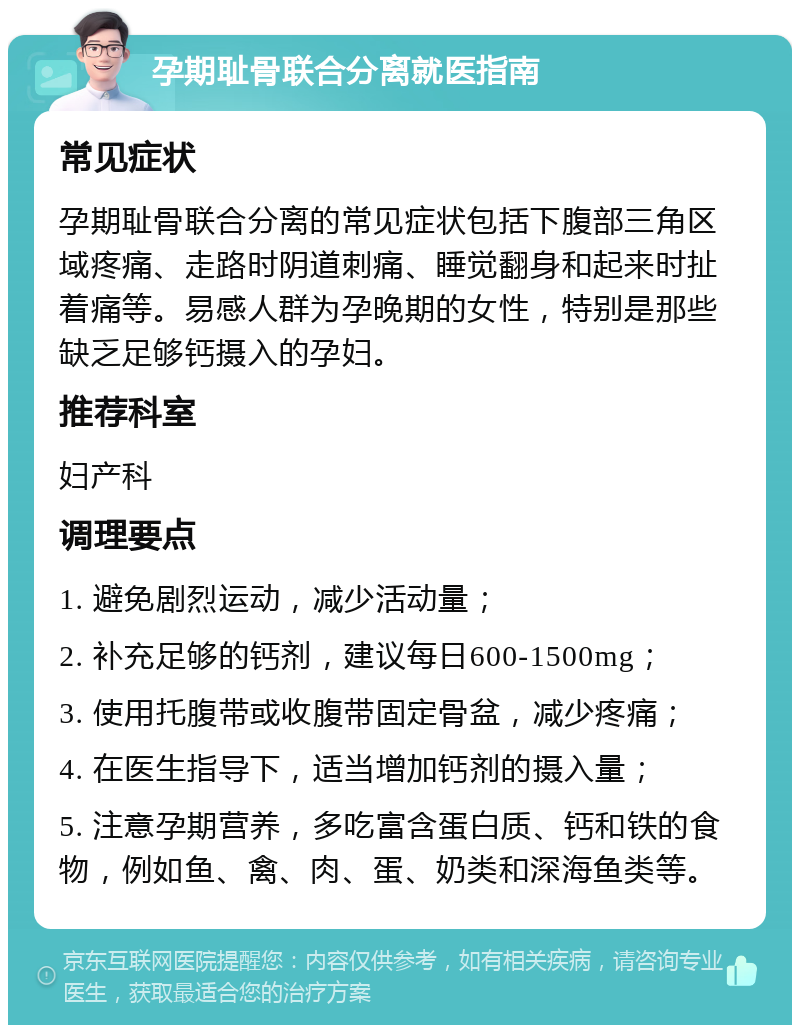 孕期耻骨联合分离就医指南 常见症状 孕期耻骨联合分离的常见症状包括下腹部三角区域疼痛、走路时阴道刺痛、睡觉翻身和起来时扯着痛等。易感人群为孕晚期的女性，特别是那些缺乏足够钙摄入的孕妇。 推荐科室 妇产科 调理要点 1. 避免剧烈运动，减少活动量； 2. 补充足够的钙剂，建议每日600-1500mg； 3. 使用托腹带或收腹带固定骨盆，减少疼痛； 4. 在医生指导下，适当增加钙剂的摄入量； 5. 注意孕期营养，多吃富含蛋白质、钙和铁的食物，例如鱼、禽、肉、蛋、奶类和深海鱼类等。