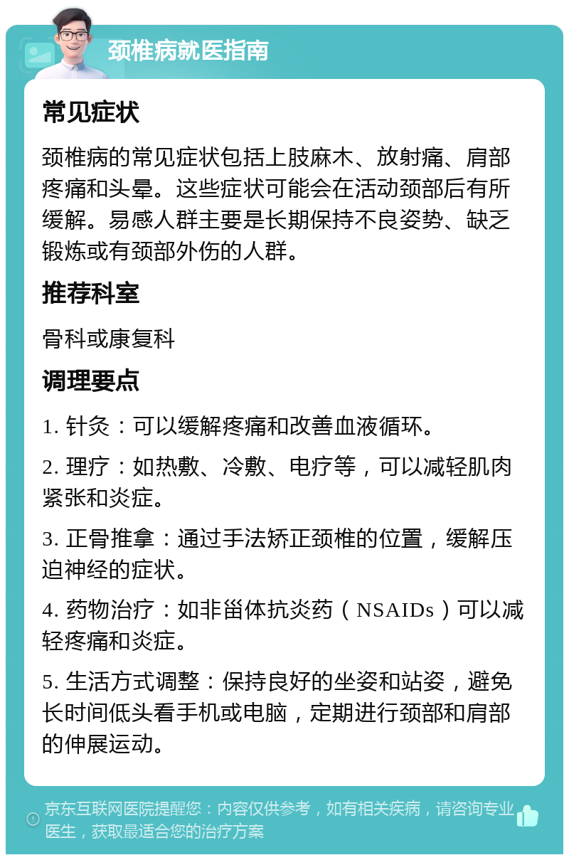 颈椎病就医指南 常见症状 颈椎病的常见症状包括上肢麻木、放射痛、肩部疼痛和头晕。这些症状可能会在活动颈部后有所缓解。易感人群主要是长期保持不良姿势、缺乏锻炼或有颈部外伤的人群。 推荐科室 骨科或康复科 调理要点 1. 针灸：可以缓解疼痛和改善血液循环。 2. 理疗：如热敷、冷敷、电疗等，可以减轻肌肉紧张和炎症。 3. 正骨推拿：通过手法矫正颈椎的位置，缓解压迫神经的症状。 4. 药物治疗：如非甾体抗炎药（NSAIDs）可以减轻疼痛和炎症。 5. 生活方式调整：保持良好的坐姿和站姿，避免长时间低头看手机或电脑，定期进行颈部和肩部的伸展运动。