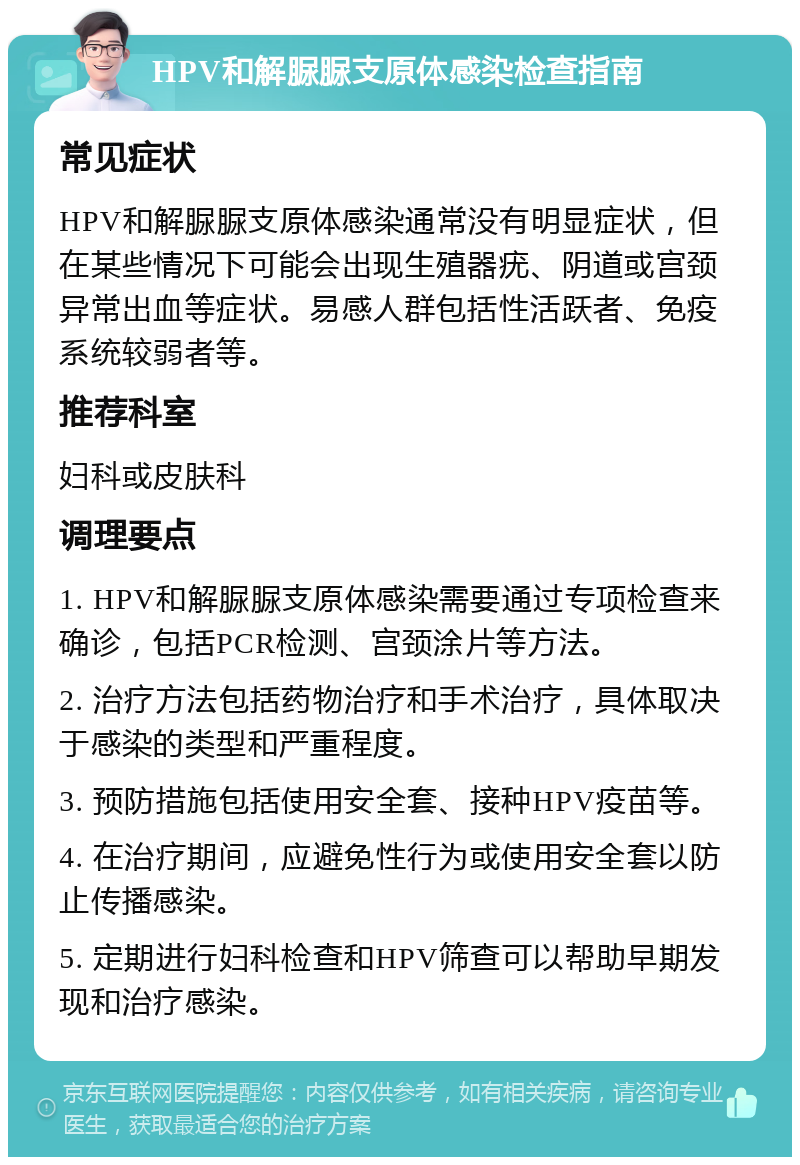 HPV和解脲脲支原体感染检查指南 常见症状 HPV和解脲脲支原体感染通常没有明显症状，但在某些情况下可能会出现生殖器疣、阴道或宫颈异常出血等症状。易感人群包括性活跃者、免疫系统较弱者等。 推荐科室 妇科或皮肤科 调理要点 1. HPV和解脲脲支原体感染需要通过专项检查来确诊，包括PCR检测、宫颈涂片等方法。 2. 治疗方法包括药物治疗和手术治疗，具体取决于感染的类型和严重程度。 3. 预防措施包括使用安全套、接种HPV疫苗等。 4. 在治疗期间，应避免性行为或使用安全套以防止传播感染。 5. 定期进行妇科检查和HPV筛查可以帮助早期发现和治疗感染。