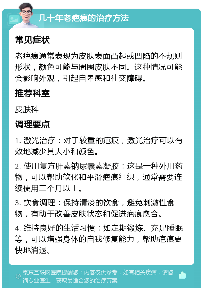 几十年老疤痕的治疗方法 常见症状 老疤痕通常表现为皮肤表面凸起或凹陷的不规则形状，颜色可能与周围皮肤不同。这种情况可能会影响外观，引起自卑感和社交障碍。 推荐科室 皮肤科 调理要点 1. 激光治疗：对于较重的疤痕，激光治疗可以有效地减少其大小和颜色。 2. 使用复方肝素钠尿囊素凝胶：这是一种外用药物，可以帮助软化和平滑疤痕组织，通常需要连续使用三个月以上。 3. 饮食调理：保持清淡的饮食，避免刺激性食物，有助于改善皮肤状态和促进疤痕愈合。 4. 维持良好的生活习惯：如定期锻炼、充足睡眠等，可以增强身体的自我修复能力，帮助疤痕更快地消退。