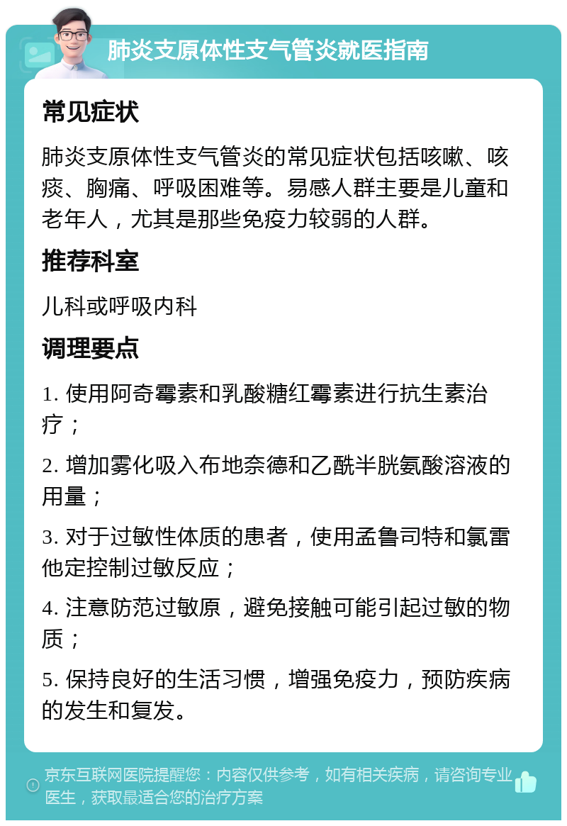 肺炎支原体性支气管炎就医指南 常见症状 肺炎支原体性支气管炎的常见症状包括咳嗽、咳痰、胸痛、呼吸困难等。易感人群主要是儿童和老年人，尤其是那些免疫力较弱的人群。 推荐科室 儿科或呼吸内科 调理要点 1. 使用阿奇霉素和乳酸糖红霉素进行抗生素治疗； 2. 增加雾化吸入布地奈德和乙酰半胱氨酸溶液的用量； 3. 对于过敏性体质的患者，使用孟鲁司特和氯雷他定控制过敏反应； 4. 注意防范过敏原，避免接触可能引起过敏的物质； 5. 保持良好的生活习惯，增强免疫力，预防疾病的发生和复发。