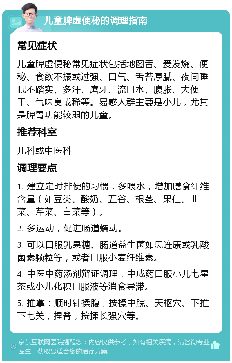 儿童脾虚便秘的调理指南 常见症状 儿童脾虚便秘常见症状包括地图舌、爱发烧、便秘、食欲不振或过强、口气、舌苔厚腻、夜间睡眠不踏实、多汗、磨牙、流口水、腹胀、大便干、气味臭或稀等。易感人群主要是小儿，尤其是脾胃功能较弱的儿童。 推荐科室 儿科或中医科 调理要点 1. 建立定时排便的习惯，多喂水，增加膳食纤维含量（如豆类、酸奶、五谷、根茎、果仁、韭菜、芹菜、白菜等）。 2. 多运动，促进肠道蠕动。 3. 可以口服乳果糖、肠道益生菌如思连康或乳酸菌素颗粒等，或者口服小麦纤维素。 4. 中医中药汤剂辩证调理，中成药口服小儿七星茶或小儿化积口服液等消食导滞。 5. 推拿：顺时针揉腹，按揉中脘、天枢穴、下推下七关，捏脊，按揉长强穴等。