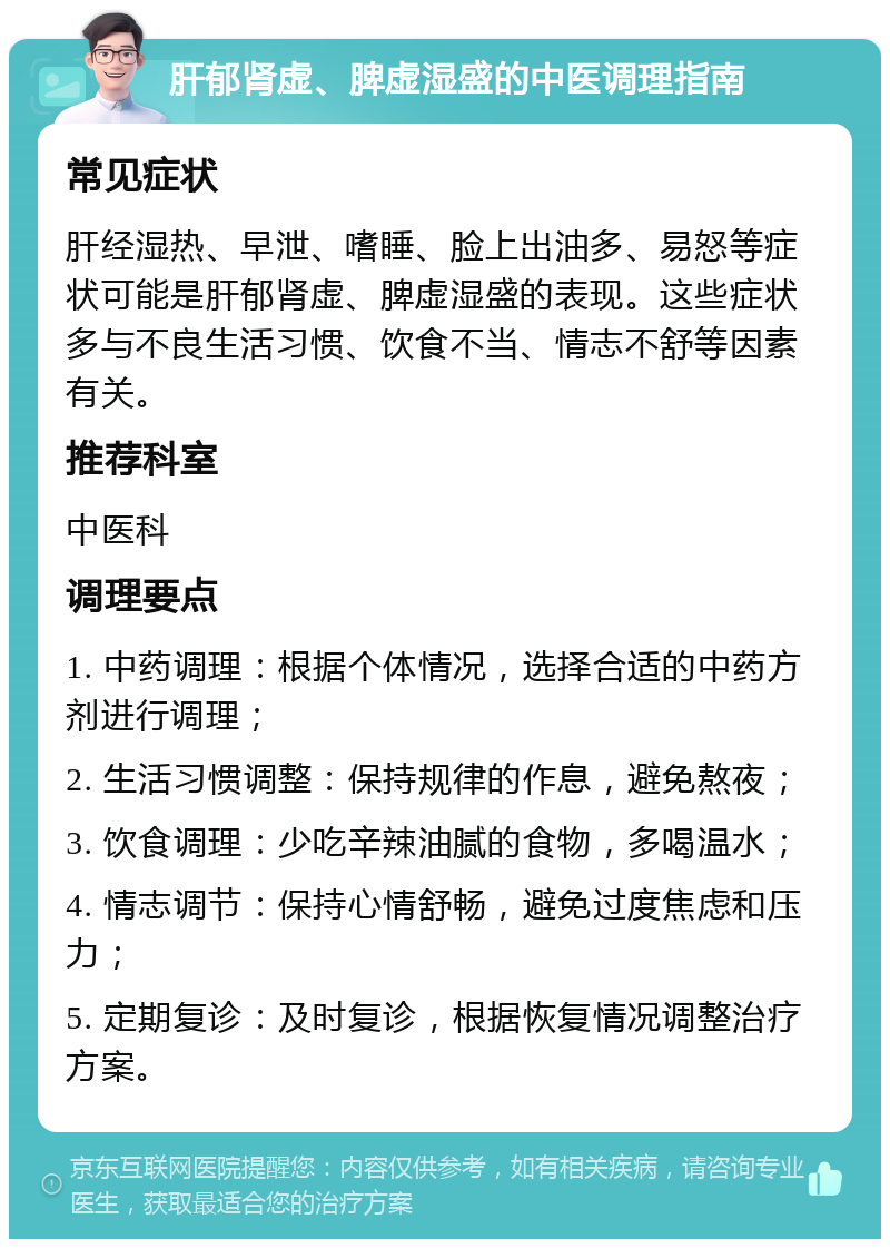 肝郁肾虚、脾虚湿盛的中医调理指南 常见症状 肝经湿热、早泄、嗜睡、脸上出油多、易怒等症状可能是肝郁肾虚、脾虚湿盛的表现。这些症状多与不良生活习惯、饮食不当、情志不舒等因素有关。 推荐科室 中医科 调理要点 1. 中药调理：根据个体情况，选择合适的中药方剂进行调理； 2. 生活习惯调整：保持规律的作息，避免熬夜； 3. 饮食调理：少吃辛辣油腻的食物，多喝温水； 4. 情志调节：保持心情舒畅，避免过度焦虑和压力； 5. 定期复诊：及时复诊，根据恢复情况调整治疗方案。