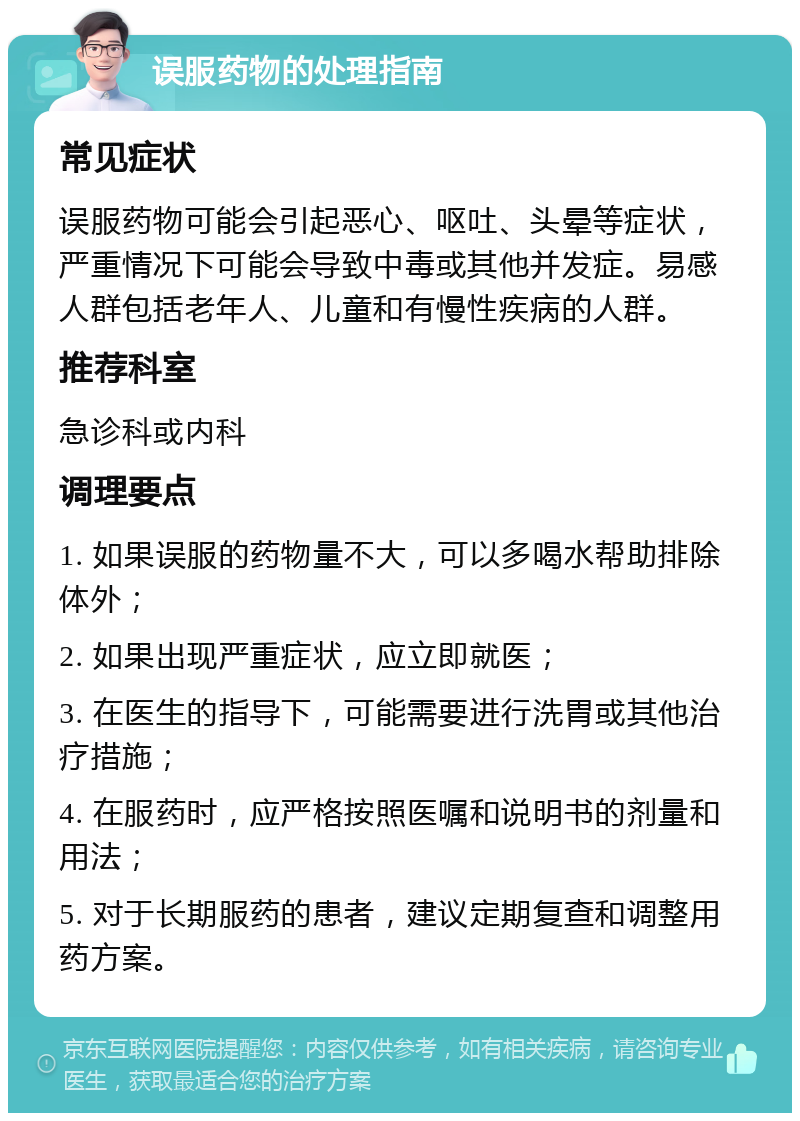 误服药物的处理指南 常见症状 误服药物可能会引起恶心、呕吐、头晕等症状，严重情况下可能会导致中毒或其他并发症。易感人群包括老年人、儿童和有慢性疾病的人群。 推荐科室 急诊科或内科 调理要点 1. 如果误服的药物量不大，可以多喝水帮助排除体外； 2. 如果出现严重症状，应立即就医； 3. 在医生的指导下，可能需要进行洗胃或其他治疗措施； 4. 在服药时，应严格按照医嘱和说明书的剂量和用法； 5. 对于长期服药的患者，建议定期复查和调整用药方案。