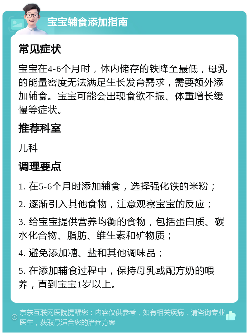 宝宝辅食添加指南 常见症状 宝宝在4-6个月时，体内储存的铁降至最低，母乳的能量密度无法满足生长发育需求，需要额外添加辅食。宝宝可能会出现食欲不振、体重增长缓慢等症状。 推荐科室 儿科 调理要点 1. 在5-6个月时添加辅食，选择强化铁的米粉； 2. 逐渐引入其他食物，注意观察宝宝的反应； 3. 给宝宝提供营养均衡的食物，包括蛋白质、碳水化合物、脂肪、维生素和矿物质； 4. 避免添加糖、盐和其他调味品； 5. 在添加辅食过程中，保持母乳或配方奶的喂养，直到宝宝1岁以上。