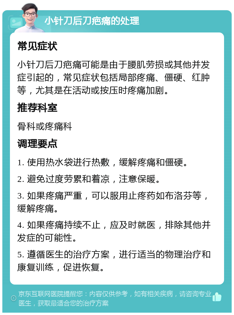 小针刀后刀疤痛的处理 常见症状 小针刀后刀疤痛可能是由于腰肌劳损或其他并发症引起的，常见症状包括局部疼痛、僵硬、红肿等，尤其是在活动或按压时疼痛加剧。 推荐科室 骨科或疼痛科 调理要点 1. 使用热水袋进行热敷，缓解疼痛和僵硬。 2. 避免过度劳累和着凉，注意保暖。 3. 如果疼痛严重，可以服用止疼药如布洛芬等，缓解疼痛。 4. 如果疼痛持续不止，应及时就医，排除其他并发症的可能性。 5. 遵循医生的治疗方案，进行适当的物理治疗和康复训练，促进恢复。