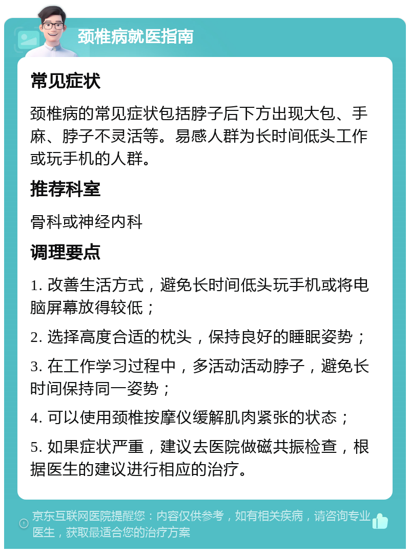 颈椎病就医指南 常见症状 颈椎病的常见症状包括脖子后下方出现大包、手麻、脖子不灵活等。易感人群为长时间低头工作或玩手机的人群。 推荐科室 骨科或神经内科 调理要点 1. 改善生活方式，避免长时间低头玩手机或将电脑屏幕放得较低； 2. 选择高度合适的枕头，保持良好的睡眠姿势； 3. 在工作学习过程中，多活动活动脖子，避免长时间保持同一姿势； 4. 可以使用颈椎按摩仪缓解肌肉紧张的状态； 5. 如果症状严重，建议去医院做磁共振检查，根据医生的建议进行相应的治疗。