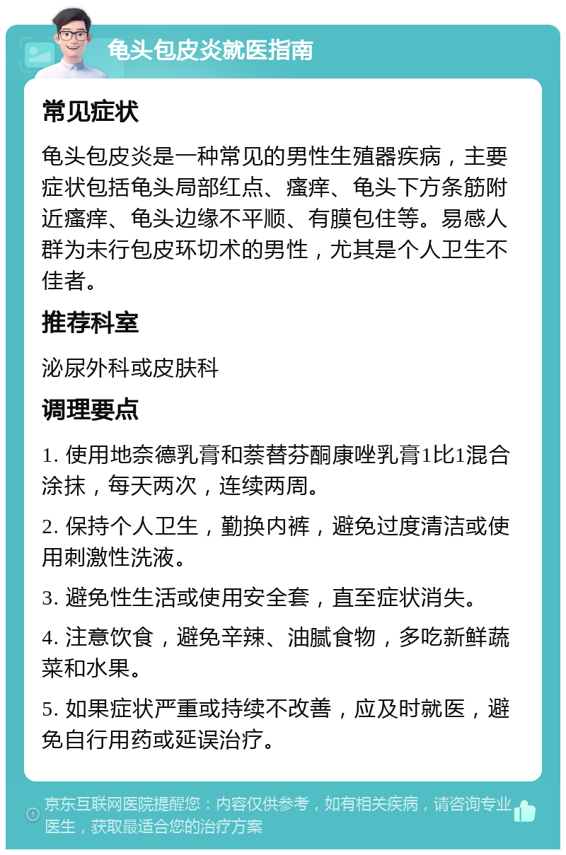 龟头包皮炎就医指南 常见症状 龟头包皮炎是一种常见的男性生殖器疾病，主要症状包括龟头局部红点、瘙痒、龟头下方条筋附近瘙痒、龟头边缘不平顺、有膜包住等。易感人群为未行包皮环切术的男性，尤其是个人卫生不佳者。 推荐科室 泌尿外科或皮肤科 调理要点 1. 使用地奈德乳膏和萘替芬酮康唑乳膏1比1混合涂抹，每天两次，连续两周。 2. 保持个人卫生，勤换内裤，避免过度清洁或使用刺激性洗液。 3. 避免性生活或使用安全套，直至症状消失。 4. 注意饮食，避免辛辣、油腻食物，多吃新鲜蔬菜和水果。 5. 如果症状严重或持续不改善，应及时就医，避免自行用药或延误治疗。