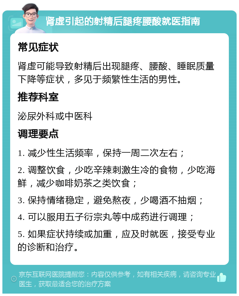 肾虚引起的射精后腿疼腰酸就医指南 常见症状 肾虚可能导致射精后出现腿疼、腰酸、睡眠质量下降等症状，多见于频繁性生活的男性。 推荐科室 泌尿外科或中医科 调理要点 1. 减少性生活频率，保持一周二次左右； 2. 调整饮食，少吃辛辣刺激生冷的食物，少吃海鲜，减少咖啡奶茶之类饮食； 3. 保持情绪稳定，避免熬夜，少喝酒不抽烟； 4. 可以服用五子衍宗丸等中成药进行调理； 5. 如果症状持续或加重，应及时就医，接受专业的诊断和治疗。