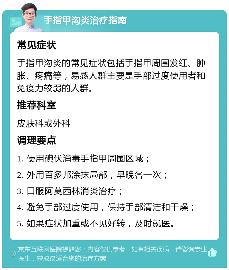 手指甲沟炎治疗指南 常见症状 手指甲沟炎的常见症状包括手指甲周围发红、肿胀、疼痛等，易感人群主要是手部过度使用者和免疫力较弱的人群。 推荐科室 皮肤科或外科 调理要点 1. 使用碘伏消毒手指甲周围区域； 2. 外用百多邦涂抹局部，早晚各一次； 3. 口服阿莫西林消炎治疗； 4. 避免手部过度使用，保持手部清洁和干燥； 5. 如果症状加重或不见好转，及时就医。