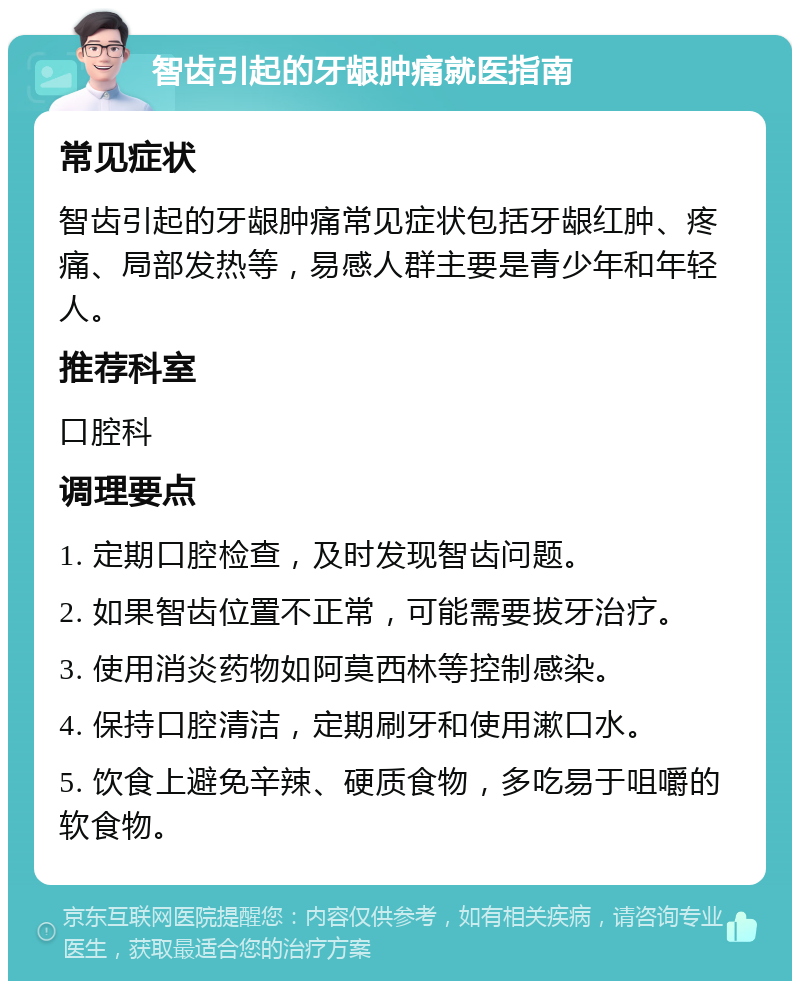 智齿引起的牙龈肿痛就医指南 常见症状 智齿引起的牙龈肿痛常见症状包括牙龈红肿、疼痛、局部发热等，易感人群主要是青少年和年轻人。 推荐科室 口腔科 调理要点 1. 定期口腔检查，及时发现智齿问题。 2. 如果智齿位置不正常，可能需要拔牙治疗。 3. 使用消炎药物如阿莫西林等控制感染。 4. 保持口腔清洁，定期刷牙和使用漱口水。 5. 饮食上避免辛辣、硬质食物，多吃易于咀嚼的软食物。