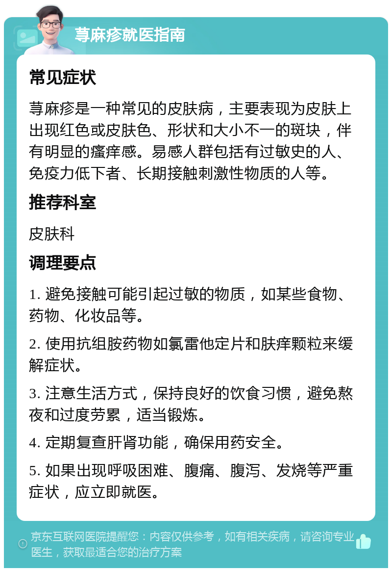 荨麻疹就医指南 常见症状 荨麻疹是一种常见的皮肤病，主要表现为皮肤上出现红色或皮肤色、形状和大小不一的斑块，伴有明显的瘙痒感。易感人群包括有过敏史的人、免疫力低下者、长期接触刺激性物质的人等。 推荐科室 皮肤科 调理要点 1. 避免接触可能引起过敏的物质，如某些食物、药物、化妆品等。 2. 使用抗组胺药物如氯雷他定片和肤痒颗粒来缓解症状。 3. 注意生活方式，保持良好的饮食习惯，避免熬夜和过度劳累，适当锻炼。 4. 定期复查肝肾功能，确保用药安全。 5. 如果出现呼吸困难、腹痛、腹泻、发烧等严重症状，应立即就医。