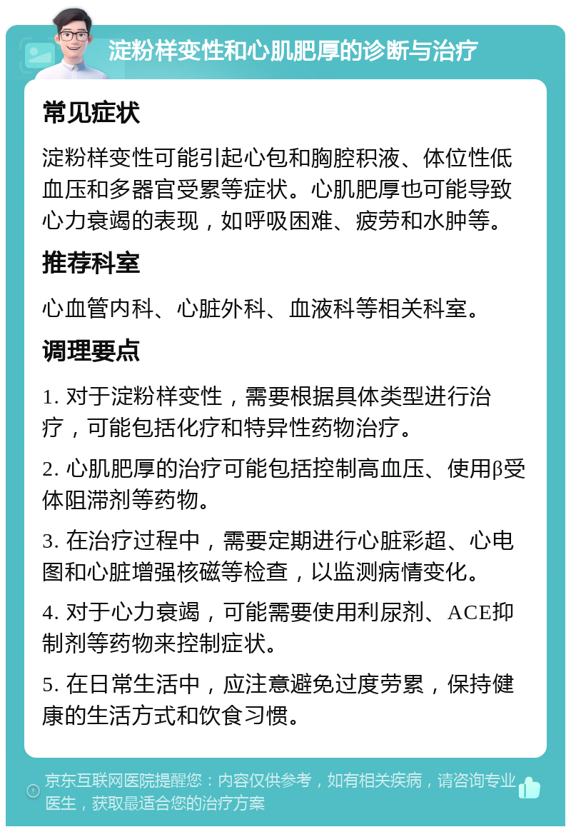 淀粉样变性和心肌肥厚的诊断与治疗 常见症状 淀粉样变性可能引起心包和胸腔积液、体位性低血压和多器官受累等症状。心肌肥厚也可能导致心力衰竭的表现，如呼吸困难、疲劳和水肿等。 推荐科室 心血管内科、心脏外科、血液科等相关科室。 调理要点 1. 对于淀粉样变性，需要根据具体类型进行治疗，可能包括化疗和特异性药物治疗。 2. 心肌肥厚的治疗可能包括控制高血压、使用β受体阻滞剂等药物。 3. 在治疗过程中，需要定期进行心脏彩超、心电图和心脏增强核磁等检查，以监测病情变化。 4. 对于心力衰竭，可能需要使用利尿剂、ACE抑制剂等药物来控制症状。 5. 在日常生活中，应注意避免过度劳累，保持健康的生活方式和饮食习惯。