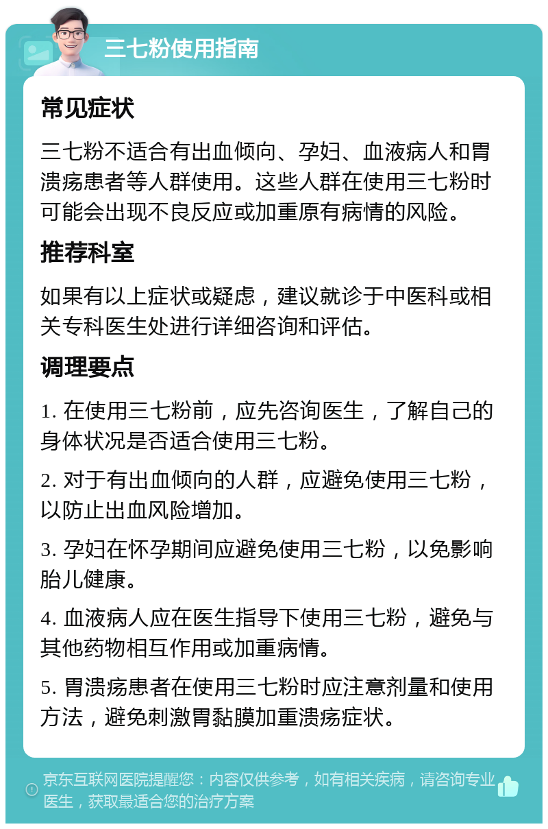 三七粉使用指南 常见症状 三七粉不适合有出血倾向、孕妇、血液病人和胃溃疡患者等人群使用。这些人群在使用三七粉时可能会出现不良反应或加重原有病情的风险。 推荐科室 如果有以上症状或疑虑，建议就诊于中医科或相关专科医生处进行详细咨询和评估。 调理要点 1. 在使用三七粉前，应先咨询医生，了解自己的身体状况是否适合使用三七粉。 2. 对于有出血倾向的人群，应避免使用三七粉，以防止出血风险增加。 3. 孕妇在怀孕期间应避免使用三七粉，以免影响胎儿健康。 4. 血液病人应在医生指导下使用三七粉，避免与其他药物相互作用或加重病情。 5. 胃溃疡患者在使用三七粉时应注意剂量和使用方法，避免刺激胃黏膜加重溃疡症状。