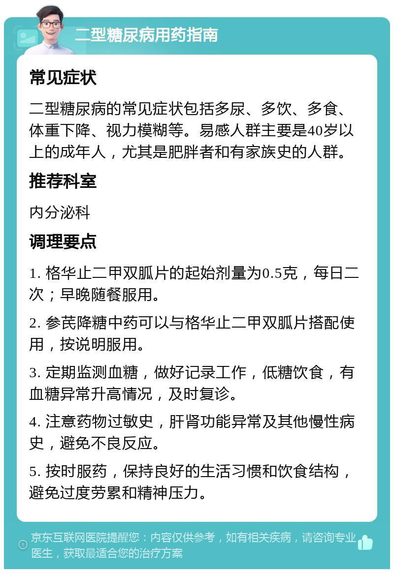 二型糖尿病用药指南 常见症状 二型糖尿病的常见症状包括多尿、多饮、多食、体重下降、视力模糊等。易感人群主要是40岁以上的成年人，尤其是肥胖者和有家族史的人群。 推荐科室 内分泌科 调理要点 1. 格华止二甲双胍片的起始剂量为0.5克，每日二次；早晚随餐服用。 2. 参芪降糖中药可以与格华止二甲双胍片搭配使用，按说明服用。 3. 定期监测血糖，做好记录工作，低糖饮食，有血糖异常升高情况，及时复诊。 4. 注意药物过敏史，肝肾功能异常及其他慢性病史，避免不良反应。 5. 按时服药，保持良好的生活习惯和饮食结构，避免过度劳累和精神压力。