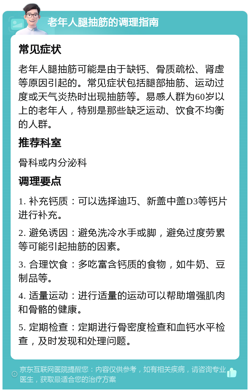 老年人腿抽筋的调理指南 常见症状 老年人腿抽筋可能是由于缺钙、骨质疏松、肾虚等原因引起的。常见症状包括腿部抽筋、运动过度或天气炎热时出现抽筋等。易感人群为60岁以上的老年人，特别是那些缺乏运动、饮食不均衡的人群。 推荐科室 骨科或内分泌科 调理要点 1. 补充钙质：可以选择迪巧、新盖中盖D3等钙片进行补充。 2. 避免诱因：避免洗冷水手或脚，避免过度劳累等可能引起抽筋的因素。 3. 合理饮食：多吃富含钙质的食物，如牛奶、豆制品等。 4. 适量运动：进行适量的运动可以帮助增强肌肉和骨骼的健康。 5. 定期检查：定期进行骨密度检查和血钙水平检查，及时发现和处理问题。