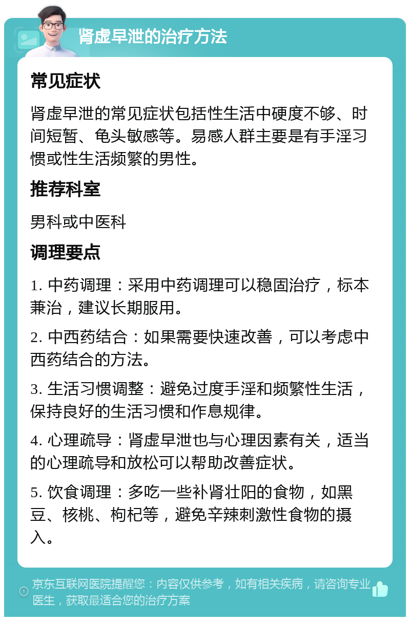 肾虚早泄的治疗方法 常见症状 肾虚早泄的常见症状包括性生活中硬度不够、时间短暂、龟头敏感等。易感人群主要是有手淫习惯或性生活频繁的男性。 推荐科室 男科或中医科 调理要点 1. 中药调理：采用中药调理可以稳固治疗，标本兼治，建议长期服用。 2. 中西药结合：如果需要快速改善，可以考虑中西药结合的方法。 3. 生活习惯调整：避免过度手淫和频繁性生活，保持良好的生活习惯和作息规律。 4. 心理疏导：肾虚早泄也与心理因素有关，适当的心理疏导和放松可以帮助改善症状。 5. 饮食调理：多吃一些补肾壮阳的食物，如黑豆、核桃、枸杞等，避免辛辣刺激性食物的摄入。