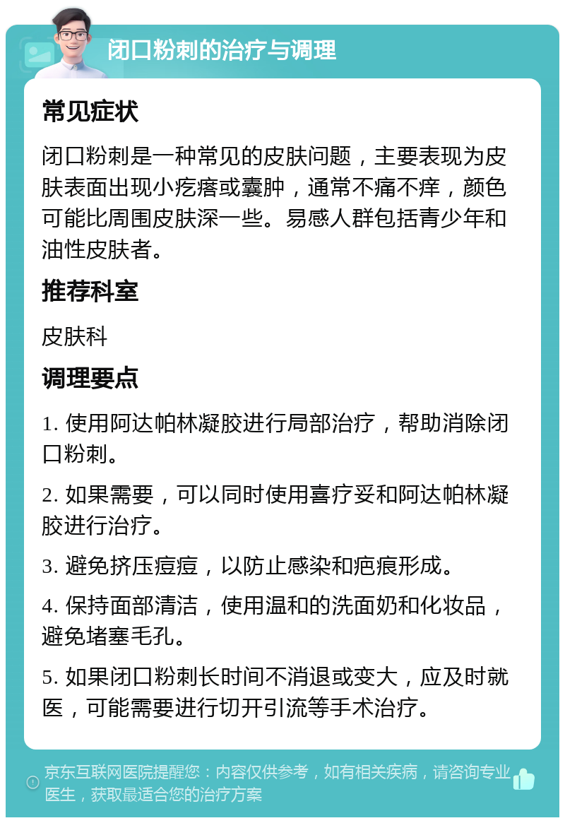 闭口粉刺的治疗与调理 常见症状 闭口粉刺是一种常见的皮肤问题，主要表现为皮肤表面出现小疙瘩或囊肿，通常不痛不痒，颜色可能比周围皮肤深一些。易感人群包括青少年和油性皮肤者。 推荐科室 皮肤科 调理要点 1. 使用阿达帕林凝胶进行局部治疗，帮助消除闭口粉刺。 2. 如果需要，可以同时使用喜疗妥和阿达帕林凝胶进行治疗。 3. 避免挤压痘痘，以防止感染和疤痕形成。 4. 保持面部清洁，使用温和的洗面奶和化妆品，避免堵塞毛孔。 5. 如果闭口粉刺长时间不消退或变大，应及时就医，可能需要进行切开引流等手术治疗。