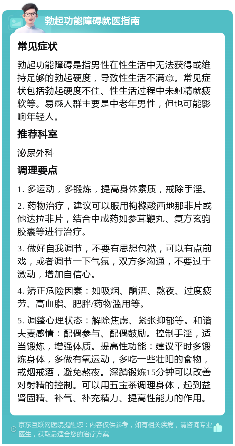 勃起功能障碍就医指南 常见症状 勃起功能障碍是指男性在性生活中无法获得或维持足够的勃起硬度，导致性生活不满意。常见症状包括勃起硬度不佳、性生活过程中未射精就疲软等。易感人群主要是中老年男性，但也可能影响年轻人。 推荐科室 泌尿外科 调理要点 1. 多运动，多锻炼，提高身体素质，戒除手淫。 2. 药物治疗，建议可以服用枸橼酸西地那非片或他达拉非片，结合中成药如参茸鞭丸、复方玄驹胶囊等进行治疗。 3. 做好自我调节，不要有思想包袱，可以有点前戏，或者调节一下气氛，双方多沟通，不要过于激动，增加自信心。 4. 矫正危险因素：如吸烟、酗酒、熬夜、过度疲劳、高血脂、肥胖/药物滥用等。 5. 调整心理状态：解除焦虑、紧张抑郁等。和谐夫妻感情：配偶参与、配偶鼓励。控制手淫，适当锻炼，增强体质。提高性功能：建议平时多锻炼身体，多做有氧运动，多吃一些壮阳的食物，戒烟戒酒，避免熬夜。深蹲锻炼15分钟可以改善对射精的控制。可以用五宝茶调理身体，起到益肾固精、补气、补充精力、提高性能力的作用。