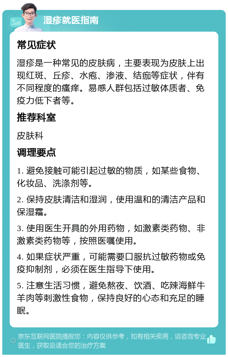 湿疹就医指南 常见症状 湿疹是一种常见的皮肤病，主要表现为皮肤上出现红斑、丘疹、水疱、渗液、结痂等症状，伴有不同程度的瘙痒。易感人群包括过敏体质者、免疫力低下者等。 推荐科室 皮肤科 调理要点 1. 避免接触可能引起过敏的物质，如某些食物、化妆品、洗涤剂等。 2. 保持皮肤清洁和湿润，使用温和的清洁产品和保湿霜。 3. 使用医生开具的外用药物，如激素类药物、非激素类药物等，按照医嘱使用。 4. 如果症状严重，可能需要口服抗过敏药物或免疫抑制剂，必须在医生指导下使用。 5. 注意生活习惯，避免熬夜、饮酒、吃辣海鲜牛羊肉等刺激性食物，保持良好的心态和充足的睡眠。