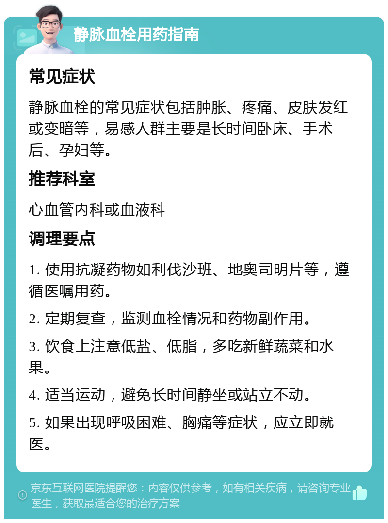 静脉血栓用药指南 常见症状 静脉血栓的常见症状包括肿胀、疼痛、皮肤发红或变暗等，易感人群主要是长时间卧床、手术后、孕妇等。 推荐科室 心血管内科或血液科 调理要点 1. 使用抗凝药物如利伐沙班、地奥司明片等，遵循医嘱用药。 2. 定期复查，监测血栓情况和药物副作用。 3. 饮食上注意低盐、低脂，多吃新鲜蔬菜和水果。 4. 适当运动，避免长时间静坐或站立不动。 5. 如果出现呼吸困难、胸痛等症状，应立即就医。