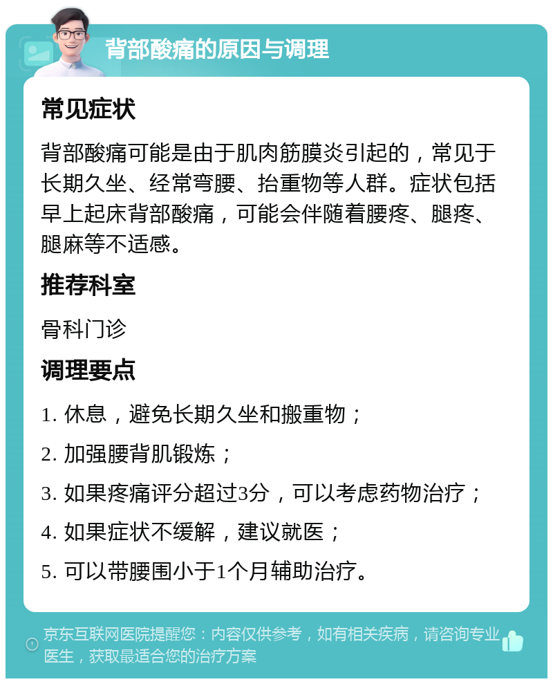 背部酸痛的原因与调理 常见症状 背部酸痛可能是由于肌肉筋膜炎引起的，常见于长期久坐、经常弯腰、抬重物等人群。症状包括早上起床背部酸痛，可能会伴随着腰疼、腿疼、腿麻等不适感。 推荐科室 骨科门诊 调理要点 1. 休息，避免长期久坐和搬重物； 2. 加强腰背肌锻炼； 3. 如果疼痛评分超过3分，可以考虑药物治疗； 4. 如果症状不缓解，建议就医； 5. 可以带腰围小于1个月辅助治疗。