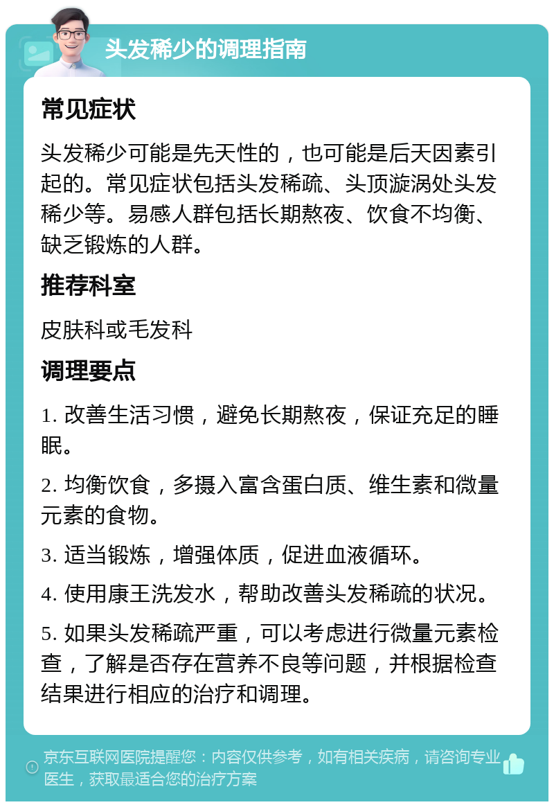 头发稀少的调理指南 常见症状 头发稀少可能是先天性的，也可能是后天因素引起的。常见症状包括头发稀疏、头顶漩涡处头发稀少等。易感人群包括长期熬夜、饮食不均衡、缺乏锻炼的人群。 推荐科室 皮肤科或毛发科 调理要点 1. 改善生活习惯，避免长期熬夜，保证充足的睡眠。 2. 均衡饮食，多摄入富含蛋白质、维生素和微量元素的食物。 3. 适当锻炼，增强体质，促进血液循环。 4. 使用康王洗发水，帮助改善头发稀疏的状况。 5. 如果头发稀疏严重，可以考虑进行微量元素检查，了解是否存在营养不良等问题，并根据检查结果进行相应的治疗和调理。