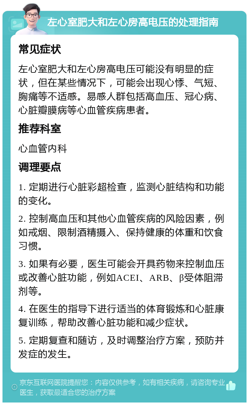 左心室肥大和左心房高电压的处理指南 常见症状 左心室肥大和左心房高电压可能没有明显的症状，但在某些情况下，可能会出现心悸、气短、胸痛等不适感。易感人群包括高血压、冠心病、心脏瓣膜病等心血管疾病患者。 推荐科室 心血管内科 调理要点 1. 定期进行心脏彩超检查，监测心脏结构和功能的变化。 2. 控制高血压和其他心血管疾病的风险因素，例如戒烟、限制酒精摄入、保持健康的体重和饮食习惯。 3. 如果有必要，医生可能会开具药物来控制血压或改善心脏功能，例如ACEI、ARB、β受体阻滞剂等。 4. 在医生的指导下进行适当的体育锻炼和心脏康复训练，帮助改善心脏功能和减少症状。 5. 定期复查和随访，及时调整治疗方案，预防并发症的发生。