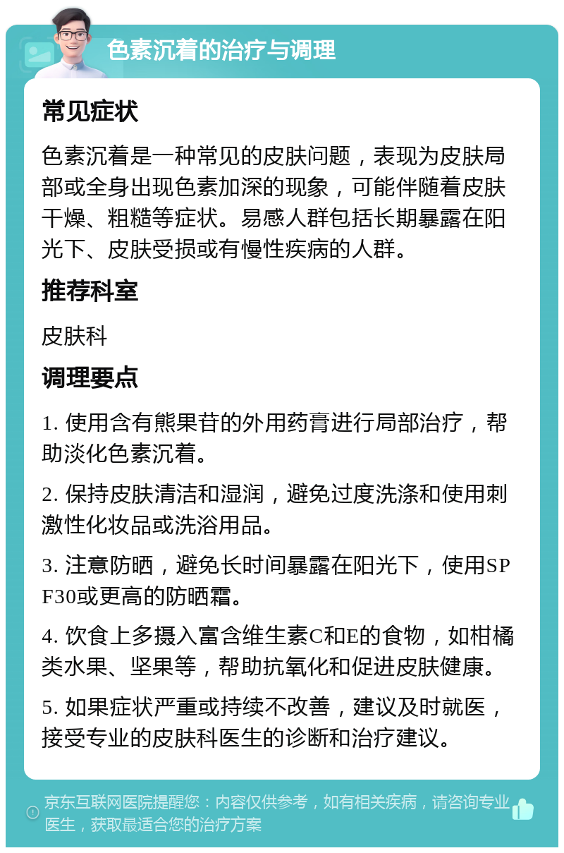 色素沉着的治疗与调理 常见症状 色素沉着是一种常见的皮肤问题，表现为皮肤局部或全身出现色素加深的现象，可能伴随着皮肤干燥、粗糙等症状。易感人群包括长期暴露在阳光下、皮肤受损或有慢性疾病的人群。 推荐科室 皮肤科 调理要点 1. 使用含有熊果苷的外用药膏进行局部治疗，帮助淡化色素沉着。 2. 保持皮肤清洁和湿润，避免过度洗涤和使用刺激性化妆品或洗浴用品。 3. 注意防晒，避免长时间暴露在阳光下，使用SPF30或更高的防晒霜。 4. 饮食上多摄入富含维生素C和E的食物，如柑橘类水果、坚果等，帮助抗氧化和促进皮肤健康。 5. 如果症状严重或持续不改善，建议及时就医，接受专业的皮肤科医生的诊断和治疗建议。