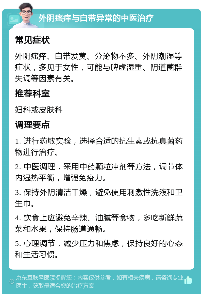 外阴瘙痒与白带异常的中医治疗 常见症状 外阴瘙痒、白带发黄、分泌物不多、外阴潮湿等症状，多见于女性，可能与脾虚湿重、阴道菌群失调等因素有关。 推荐科室 妇科或皮肤科 调理要点 1. 进行药敏实验，选择合适的抗生素或抗真菌药物进行治疗。 2. 中医调理，采用中药颗粒冲剂等方法，调节体内湿热平衡，增强免疫力。 3. 保持外阴清洁干燥，避免使用刺激性洗液和卫生巾。 4. 饮食上应避免辛辣、油腻等食物，多吃新鲜蔬菜和水果，保持肠道通畅。 5. 心理调节，减少压力和焦虑，保持良好的心态和生活习惯。