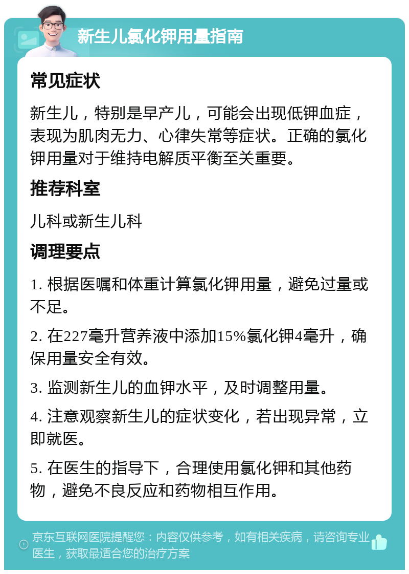 新生儿氯化钾用量指南 常见症状 新生儿，特别是早产儿，可能会出现低钾血症，表现为肌肉无力、心律失常等症状。正确的氯化钾用量对于维持电解质平衡至关重要。 推荐科室 儿科或新生儿科 调理要点 1. 根据医嘱和体重计算氯化钾用量，避免过量或不足。 2. 在227毫升营养液中添加15%氯化钾4毫升，确保用量安全有效。 3. 监测新生儿的血钾水平，及时调整用量。 4. 注意观察新生儿的症状变化，若出现异常，立即就医。 5. 在医生的指导下，合理使用氯化钾和其他药物，避免不良反应和药物相互作用。