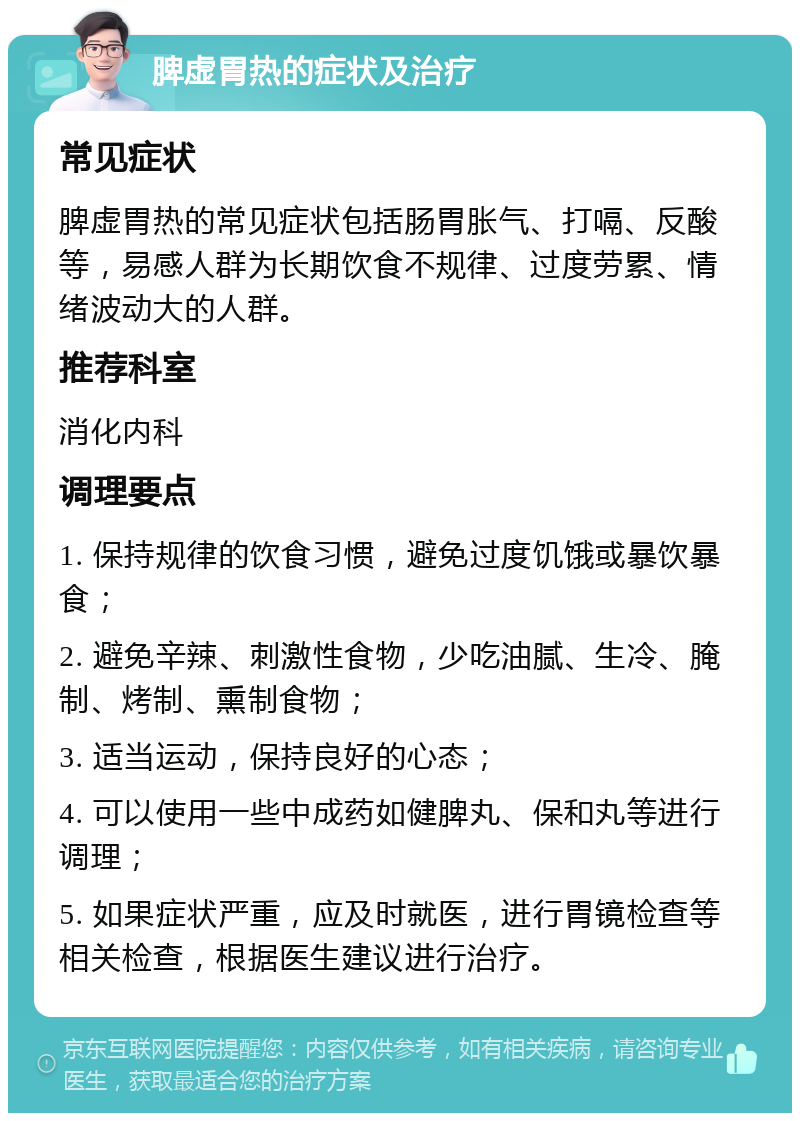 脾虚胃热的症状及治疗 常见症状 脾虚胃热的常见症状包括肠胃胀气、打嗝、反酸等，易感人群为长期饮食不规律、过度劳累、情绪波动大的人群。 推荐科室 消化内科 调理要点 1. 保持规律的饮食习惯，避免过度饥饿或暴饮暴食； 2. 避免辛辣、刺激性食物，少吃油腻、生冷、腌制、烤制、熏制食物； 3. 适当运动，保持良好的心态； 4. 可以使用一些中成药如健脾丸、保和丸等进行调理； 5. 如果症状严重，应及时就医，进行胃镜检查等相关检查，根据医生建议进行治疗。