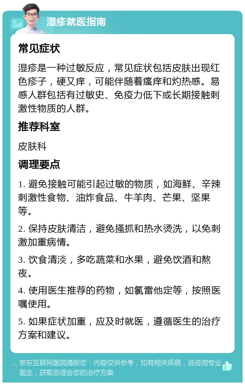 湿疹就医指南 常见症状 湿疹是一种过敏反应，常见症状包括皮肤出现红色疹子，硬又痒，可能伴随着瘙痒和灼热感。易感人群包括有过敏史、免疫力低下或长期接触刺激性物质的人群。 推荐科室 皮肤科 调理要点 1. 避免接触可能引起过敏的物质，如海鲜、辛辣刺激性食物、油炸食品、牛羊肉、芒果、坚果等。 2. 保持皮肤清洁，避免搔抓和热水烫洗，以免刺激加重病情。 3. 饮食清淡，多吃蔬菜和水果，避免饮酒和熬夜。 4. 使用医生推荐的药物，如氯雷他定等，按照医嘱使用。 5. 如果症状加重，应及时就医，遵循医生的治疗方案和建议。