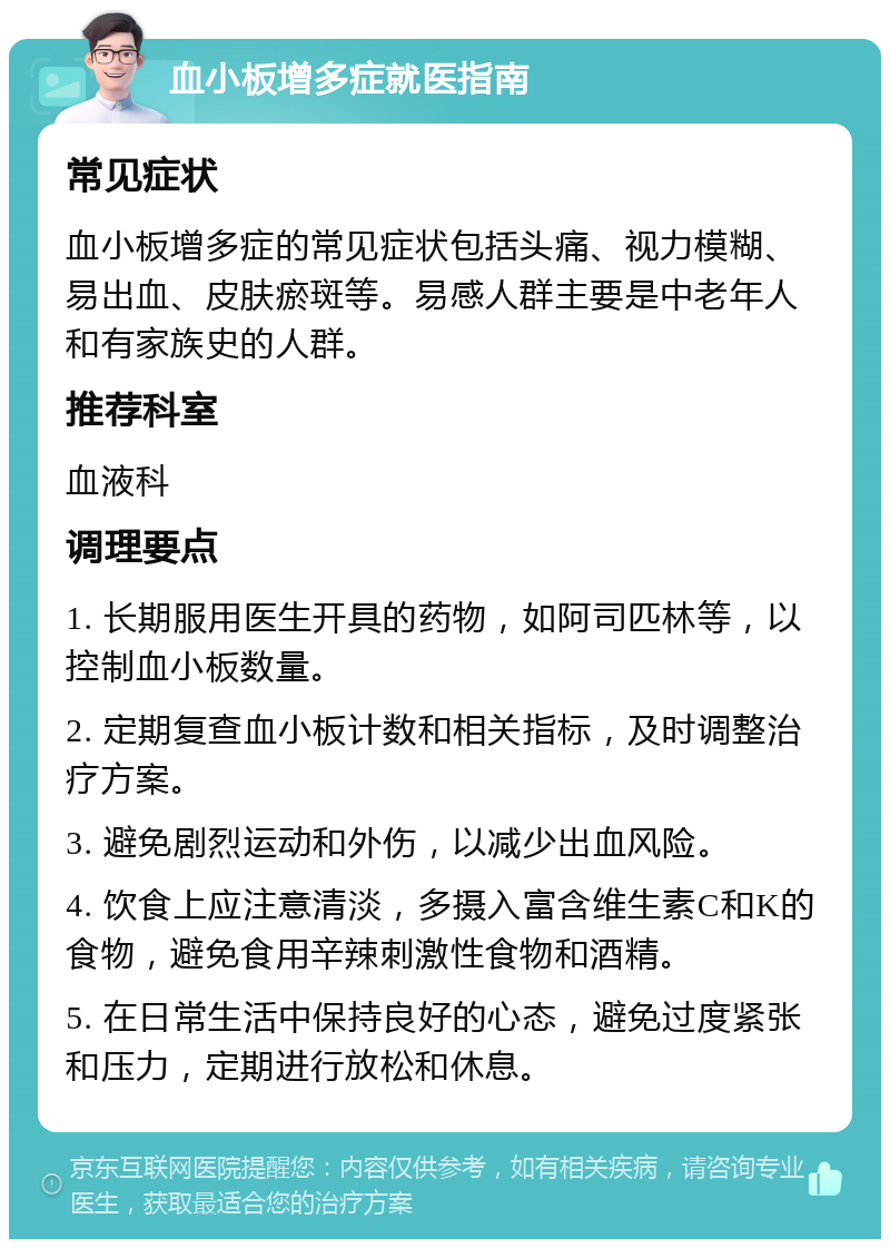 血小板增多症就医指南 常见症状 血小板增多症的常见症状包括头痛、视力模糊、易出血、皮肤瘀斑等。易感人群主要是中老年人和有家族史的人群。 推荐科室 血液科 调理要点 1. 长期服用医生开具的药物，如阿司匹林等，以控制血小板数量。 2. 定期复查血小板计数和相关指标，及时调整治疗方案。 3. 避免剧烈运动和外伤，以减少出血风险。 4. 饮食上应注意清淡，多摄入富含维生素C和K的食物，避免食用辛辣刺激性食物和酒精。 5. 在日常生活中保持良好的心态，避免过度紧张和压力，定期进行放松和休息。