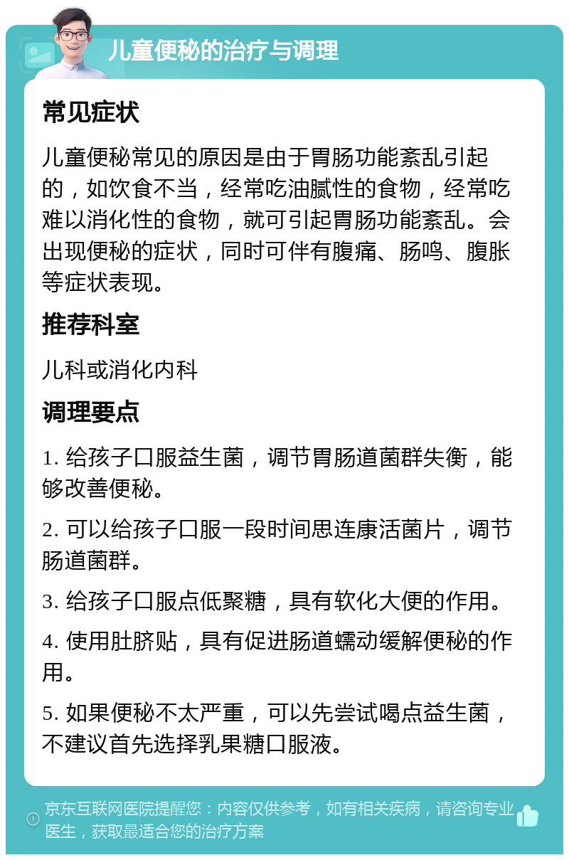 儿童便秘的治疗与调理 常见症状 儿童便秘常见的原因是由于胃肠功能紊乱引起的，如饮食不当，经常吃油腻性的食物，经常吃难以消化性的食物，就可引起胃肠功能紊乱。会出现便秘的症状，同时可伴有腹痛、肠鸣、腹胀等症状表现。 推荐科室 儿科或消化内科 调理要点 1. 给孩子口服益生菌，调节胃肠道菌群失衡，能够改善便秘。 2. 可以给孩子口服一段时间思连康活菌片，调节肠道菌群。 3. 给孩子口服点低聚糖，具有软化大便的作用。 4. 使用肚脐贴，具有促进肠道蠕动缓解便秘的作用。 5. 如果便秘不太严重，可以先尝试喝点益生菌，不建议首先选择乳果糖口服液。