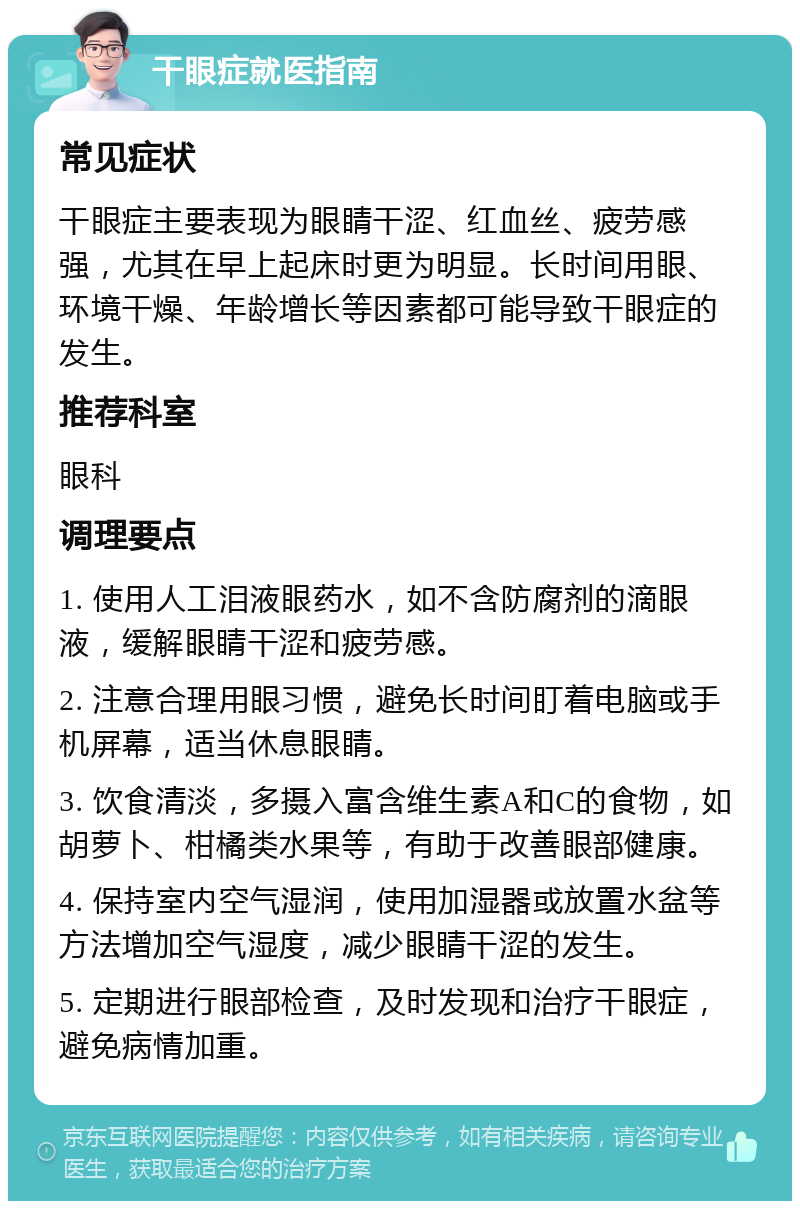 干眼症就医指南 常见症状 干眼症主要表现为眼睛干涩、红血丝、疲劳感强，尤其在早上起床时更为明显。长时间用眼、环境干燥、年龄增长等因素都可能导致干眼症的发生。 推荐科室 眼科 调理要点 1. 使用人工泪液眼药水，如不含防腐剂的滴眼液，缓解眼睛干涩和疲劳感。 2. 注意合理用眼习惯，避免长时间盯着电脑或手机屏幕，适当休息眼睛。 3. 饮食清淡，多摄入富含维生素A和C的食物，如胡萝卜、柑橘类水果等，有助于改善眼部健康。 4. 保持室内空气湿润，使用加湿器或放置水盆等方法增加空气湿度，减少眼睛干涩的发生。 5. 定期进行眼部检查，及时发现和治疗干眼症，避免病情加重。