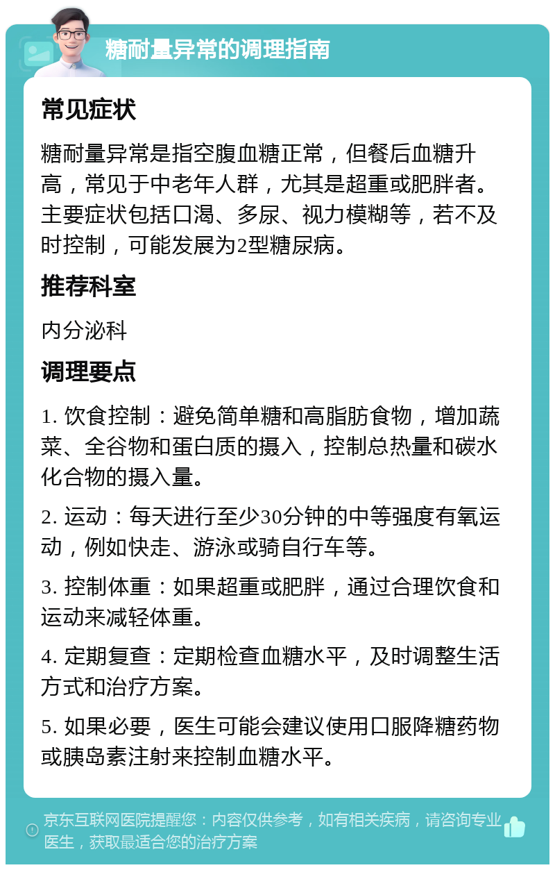 糖耐量异常的调理指南 常见症状 糖耐量异常是指空腹血糖正常，但餐后血糖升高，常见于中老年人群，尤其是超重或肥胖者。主要症状包括口渴、多尿、视力模糊等，若不及时控制，可能发展为2型糖尿病。 推荐科室 内分泌科 调理要点 1. 饮食控制：避免简单糖和高脂肪食物，增加蔬菜、全谷物和蛋白质的摄入，控制总热量和碳水化合物的摄入量。 2. 运动：每天进行至少30分钟的中等强度有氧运动，例如快走、游泳或骑自行车等。 3. 控制体重：如果超重或肥胖，通过合理饮食和运动来减轻体重。 4. 定期复查：定期检查血糖水平，及时调整生活方式和治疗方案。 5. 如果必要，医生可能会建议使用口服降糖药物或胰岛素注射来控制血糖水平。